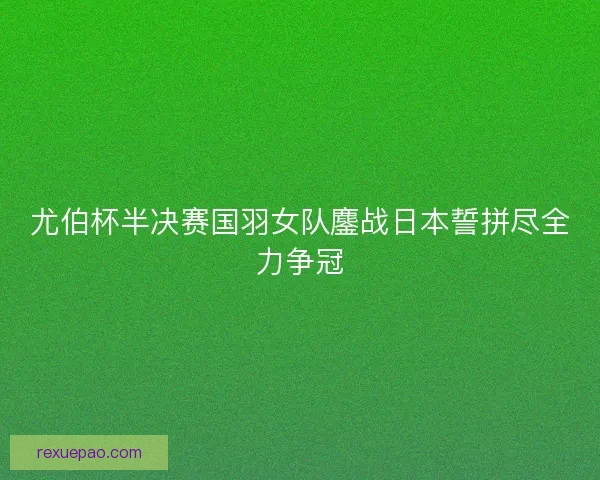 尤伯杯半决赛国羽女队鏖战日本誓拼尽全力争冠 尤伯杯半决赛国羽女队鏖战日本誓拼尽全力争冠
