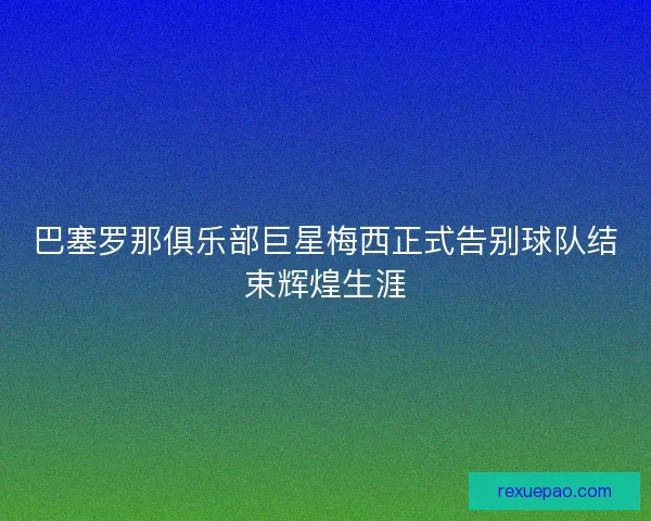 巴塞罗那俱乐部巨星梅西正式告别球队结束辉煌生涯