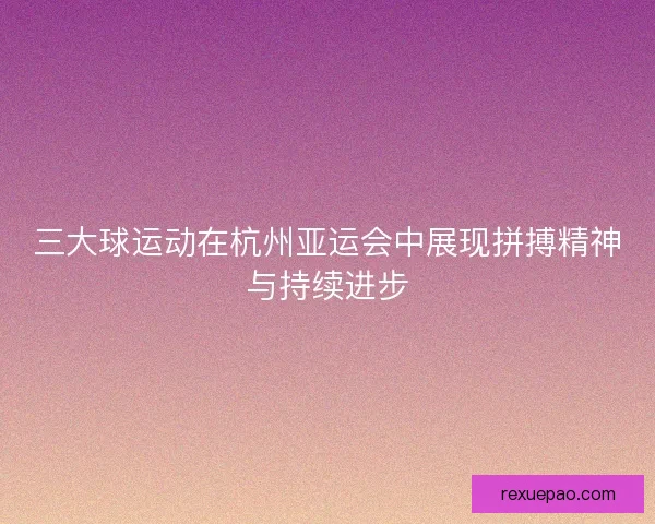 三大球运动在杭州亚运会中展现拼搏精神与持续进步