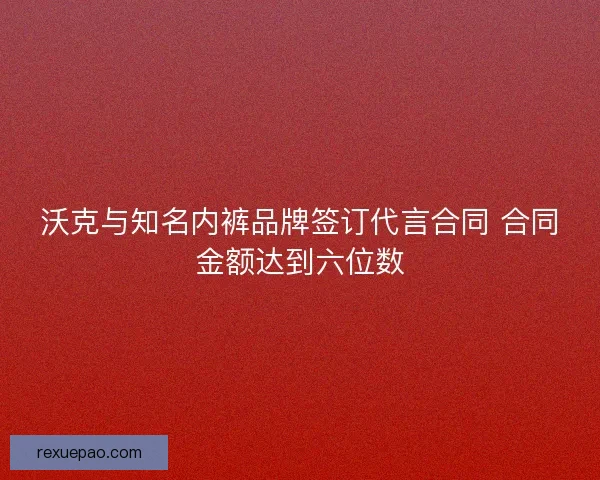 沃克与知名内裤品牌签订代言合同 合同金额达到六位数