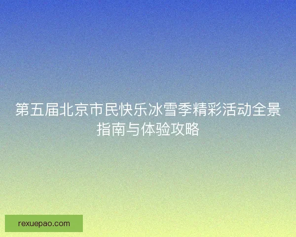 第五届北京市民快乐冰雪季精彩活动全景指南与体验攻略